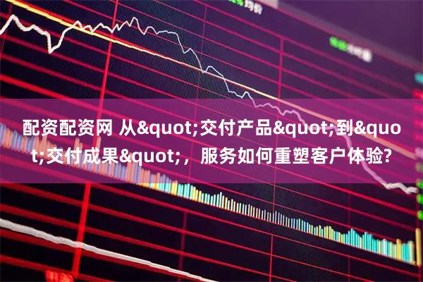 配资配资网 从"交付产品"到"交付成果"，服务如何重塑客户体验?