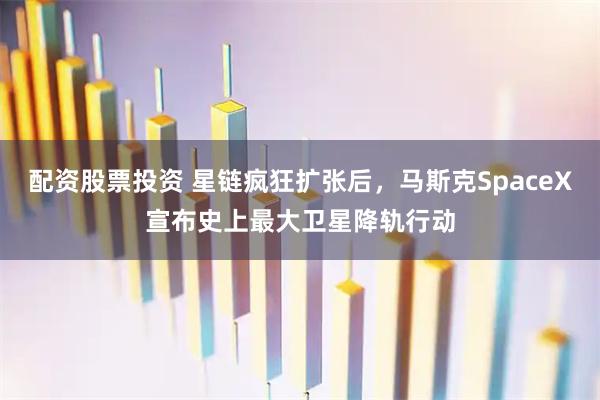 配资股票投资 星链疯狂扩张后，马斯克SpaceX宣布史上最大卫星降轨行动
