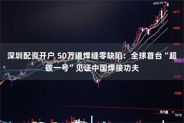 深圳配资开户 50万道焊缝零缺陷：全球首台“超碳一号”见证中国焊接功夫