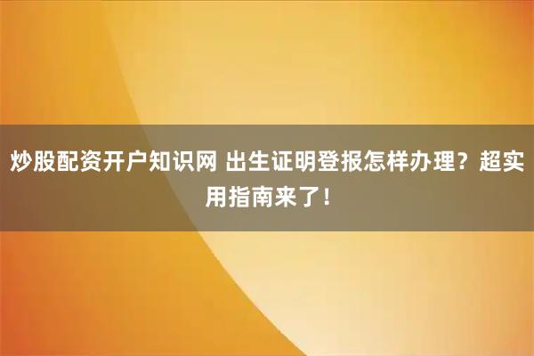 炒股配资开户知识网 出生证明登报怎样办理？超实用指南来了！