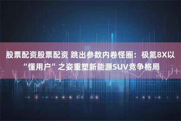 股票配资股票配资 跳出参数内卷怪圈：极氪8X以“懂用户”之姿重塑新能源SUV竞争格局