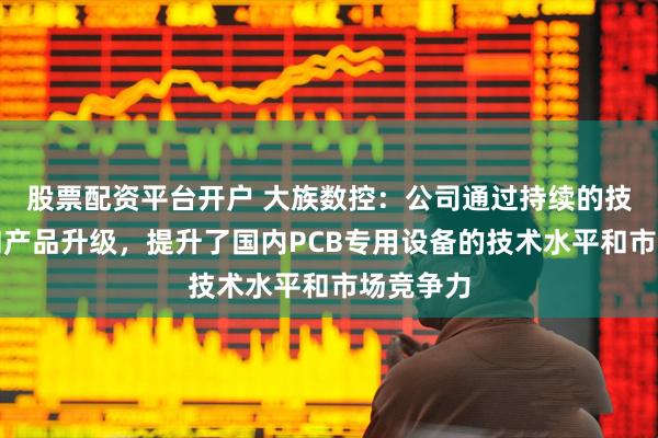 股票配资平台开户 大族数控：公司通过持续的技术创新和产品升级，提升了国内PCB专用设备的技术水平和市场竞争力