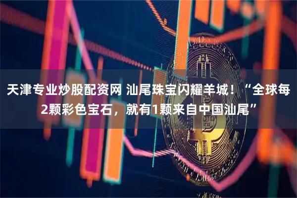 天津专业炒股配资网 汕尾珠宝闪耀羊城！“全球每2颗彩色宝石，就有1颗来自中国汕尾”