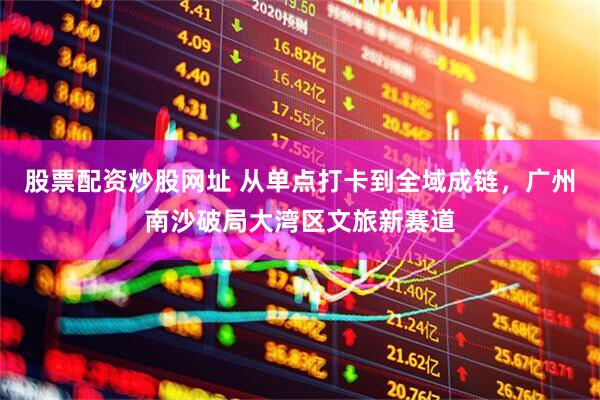 股票配资炒股网址 从单点打卡到全域成链，广州南沙破局大湾区文旅新赛道