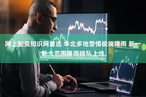 网上配资知识网首选 华北多地警惕极端降雨 新一轮大范围降雨排队上线