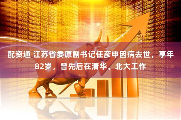配资通 江苏省委原副书记任彦申因病去世，享年82岁，曾先后在清华、北大工作